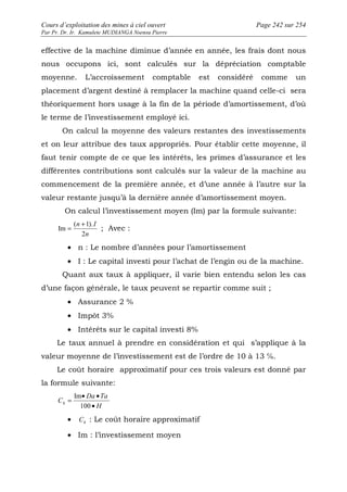 Cours d’exploitation des mines à ciel ouvert Page 242 sur 254 
Par Pr. Dr. Ir. Kamulete MUDIANGA Nsensu Pierre 
effective de la machine diminue d’année en année, les frais dont nous 
nous occupons ici, sont calculés sur la dépréciation comptable 
moyenne. L’accroissement comptable est considéré comme un 
placement d’argent destiné à remplacer la machine quand celle-ci sera 
théoriquement hors usage à la fin de la période d’amortissement, d’où 
le terme de l’investissement employé ici. 
On calcul la moyenne des valeurs restantes des investissements 
et on leur attribue des taux appropriés. Pour établir cette moyenne, il 
faut tenir compte de ce que les intérêts, les primes d’assurance et les 
différentes contributions sont calculés sur la valeur de la machine au 
commencement de la première année, et d’une année à l’autre sur la 
valeur restante jusqu’à la dernière année d’amortissement moyen. 
On calcul l’investissement moyen (Im) par la formule suivante: 
= ( n + 1). 
I 
; Avec : 
2 
n 
· n : Le nombre d’années pour l’amortissement 
· I : Le capital investi pour l’achat de l’engin ou de la machine. 
Quant aux taux à appliquer, il varie bien entendu selon les cas 
Im 
d’une façon générale, le taux peuvent se repartir comme suit ; 
· Assurance 2 % 
· Impôt 3% 
· Intérêts sur le capital investi 8% 
Le taux annuel à prendre en considération et qui s’applique à la 
valeur moyenne de l’investissement est de l’ordre de 10 à 13 ℅. 
Le coût horaire approximatif pour ces trois valeurs est donné par 
la formule suivante: 
= · · 
Da Ta 
H 
Im 
Ch 100 
· 
· h C : Le coût horaire approximatif 
· Im : l’investissement moyen 
 
