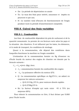 Cours d’exploitation des mines à ciel ouvert Page 243 sur 254 
Par Pr. Dr. Ir. Kamulete MUDIANGA Nsensu Pierre 
· Da : La période de dépréciation en année 
· Ta : Le taux des frais pour intérêt, assurance et impôts en 
pourcent et par ans. 
· H : Le nombre total d’heures de fonctionnement de l’engin 
pendant toute la période d’amortissement comptable. 
VIII.5. Calcul des frais variables 
VIII.5.1. Combustible 
Les frais de combustible dépendent du prix de carburant et de la 
quantité consommée. Le premier de ces facteurs varie selon les pays et 
la situation des chantiers. Il est influencé par les taxes, les distances, 
et le mode de transport, les conditions de stockage. 
Quant à la consommation, elle dépend des conditions dans 
lesquelles fonctionne la machine ou l’engin considéré. 
L’estimation de la consommation horaire en Kg d’essence ou 
d’huile lourde du moteur des engins de chantier est donnée par la 
formule suivante : 
C N Q Ke ho eff = · · (Kg); Avec: 
· ho C : consommation horaire du combustible des engins 
· eff N : La puissance effective du moteur (CV) 
· Q : La consommation spécifique en Kg/CV-h ; on admet en 
moyenne les valeurs suivantes : 
o Q=0.315 Kg /CV-h, pour moteurs diesels rapides 
o Q=0.275Kg/CV-h 
· Ke: Le facteur d’emploi qui varie entre 45 à 75% (en 
moyenne 60%) 
Pour obtenir la consommation en litre, il faut diviser par 0.860 
pour l’huile lourde. 
 