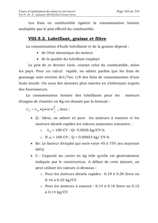 Cours d’exploitation des mines à ciel ouvert Page 244 sur 254 
Par Pr. Dr. Ir. Kamulete MUDIANGA Nsensu Pierre 
Les frais en combustible égalent la consommation horaire 
multipliée par le prix effectif du combustible. 
VIII.5.2. Lubrifiant, graisse et filtre 
La consommation d’huile lubrifiante et de la graisse dépend : 
· de l’état mécanique du moteur 
· de la qualité du lubrifiant employé 
Le prix de ce dernier varie, comme celui du combustible, selon 
les pays. Pour un calcul rapide, on admet parfois que les frais de 
graissage sont environ de1/7ou 1/8 des frais de consommation d’une 
huile lourde. On aura des données plus exactes en s’informant auprès 
des fournisseurs. 
La consommation horaire des lubrifiants pour les moteurs 
d’engins de chantier en Kg est donnée par la formule : 
C 
C = N · Q · Ke · ho eff ; Avec : 
t 
· Q : Idem, on admet ici pour les moteurs à essence et les 
moteurs diesels rapides les valeurs moyennes suivantes : 
o eff N  100 CV : Q= 0.0026 kg/CV-h 
o N eff  100 CV ; Q = 0.00023 kg/ CV-h 
· Ke: Le facteur d’emploi qui varie entre 45 à 75% (en moyenne 
60%) 
· C : Capacité du carter en kg telle qu’elle est généralement 
indiquée par le constructeur. A défaut de cette donnée, on 
peut utiliser les valeurs ci-dessous : 
o Pour les moteurs diesels rapides : 0.19 à 0.26 litres ou 
0.16 à 0.23 kg/CV 
o Pour les moteurs à essence : 0.14 à 0.16 litres ou 0.12 
à 0.14 kg/CV 
 