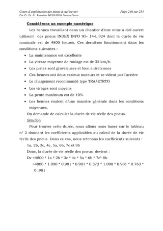 Cours d’exploitation des mines à ciel ouvert Page 246 sur 254 
Par Pr. Dr. Ir. Kamulete MUDIANGA Nsensu Pierre 
Considérons un exemple numérique 
Les bennes travaillant dans un chantier d’une mine à ciel ouvert 
utilisent des pneus INDEX INFO 95- 14-L 324 dont la durée de vie 
nominale est de 4800 heures. Ces dernières fonctionnent dans les 
conditions suivantes : 
· La maintenance est excellente 
· La vitesse moyenne de roulage est de 32 km/h 
· Les pistes sont graveleuses et bien entretenues 
· Ces bennes ont deux essieux moteurs et se vident par l’arrière 
· Le chargement recommandé type TRA/ETRTO 
· Les virages sont moyens 
· La pente maximum est de 10% 
· Les bennes roulent d’une manière générale dans les conditions 
moyennes. 
On demande de calculer la durée de vie réelle des pneus. 
Solution 
Pour trouver cette durée, nous allons nous baser sur le tableau 
n° 2 donnant les coefficients applicables au calcul de la durée de vie 
réelle des pneus. Dans ce cas, nous retenons les coefficients suivants : 
1a, 2b, 3c, 4c, 5a, 6b, 7c et 8b 
Donc, la durée de vie réelle des pneus devient : 
Dv =4800 * 1a * 2b * 3c * 4c * 5a * 6b * 7c* 8b 
=4800 * 1.090 * 0.981 * 0.981 * 0.872 * 1.090 * 0.981 * 0.763 * 
0 .981 
 