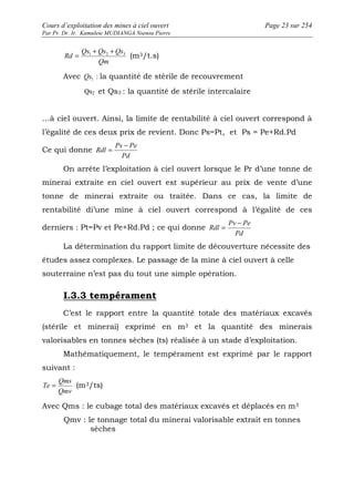 Cours d’exploitation des mines à ciel ouvert Page 23 sur 254 
Par Pr. Dr. Ir. Kamulete MUDIANGA Nsensu Pierre 
Qs + Qs + Qs 
Rd = 1 2 3 (m3/t.s) 
Qm 
Avec 1 Qs : la quantité de stérile de recouvrement 
Qs2 et Qs3 : la quantité de stérile intercalaire 
…à ciel ouvert. Ainsi, la limite de rentabilité à ciel ouvert correspond à 
l’égalité de ces deux prix de revient. Donc Ps=Pt, et Ps = Pe+Rd.Pd 
Ce qui donne 
Ps Pe 
Pd 
Rdl 
= - 
On arrête l’exploitation à ciel ouvert lorsque le Pr d’une tonne de 
minerai extraite en ciel ouvert est supérieur au prix de vente d’une 
tonne de minerai extraite ou traitée. Dans ce cas, la limite de 
rentabilité di’une mine à ciel ouvert correspond à l’égalité de ces 
derniers : Pt=Pv et Pe+Rd.Pd ; ce qui donne 
Pv Pe 
Pd 
Rdl 
= - 
La détermination du rapport limite de découverture nécessite des 
études assez complexes. Le passage de la mine à ciel ouvert à celle 
souterraine n’est pas du tout une simple opération. 
I.3.3 tempérament 
C’est le rapport entre la quantité totale des matériaux excavés 
(stérile et minerai) exprimé en m3 et la quantité des minerais 
valorisables en tonnes sèches (ts) réalisée à un stade d’exploitation. 
Mathématiquement, le tempérament est exprimé par le rapport 
suivant : 
Qms 
Te = (m3/ts) 
Qmv 
Avec Qms : le cubage total des matériaux excavés et déplacés en m3 
Qmv : le tonnage total du minerai valorisable extrait en tonnes 
sèches 
 