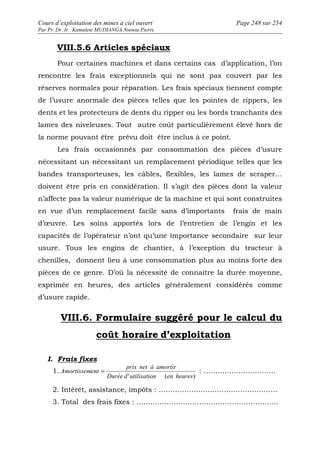 Cours d’exploitation des mines à ciel ouvert Page 248 sur 254 
Par Pr. Dr. Ir. Kamulete MUDIANGA Nsensu Pierre 
VIII.5.6 Articles spéciaux 
Pour certaines machines et dans certains cas d’application, l’on 
rencontre les frais exceptionnels qui ne sont pas couvert par les 
réserves normales pour réparation. Les frais spéciaux tiennent compte 
de l’usure anormale des pièces telles que les pointes de rippers, les 
dents et les protecteurs de dents du ripper ou les bords tranchants des 
lames des niveleuses. Tout autre coût particulièrement élevé hors de 
la norme pouvant être prévu doit être inclus à ce point. 
Les frais occasionnés par consommation des pièces d’usure 
nécessitant un nécessitant un remplacement périodique telles que les 
bandes transporteuses, les câbles, flexibles, les lames de scraper… 
doivent être pris en considération. Il s’agit des pièces dont la valeur 
n’affecte pas la valeur numérique de la machine et qui sont construites 
en vue d’un remplacement facile sans d’importants frais de main 
d’oeuvre. Les soins apportés lors de l’entretien de l’engin et les 
capacités de l’opérateur n’ont qu’une importance secondaire sur leur 
usure. Tous les engins de chantier, à l’exception du tracteur à 
chenilles, donnent lieu à une consommation plus au moins forte des 
pièces de ce genre. D’où la nécessité de connaître la durée moyenne, 
exprimée en heures, des articles généralement considérés comme 
d’usure rapide. 
VIII.6. Formulaire suggéré pour le calcul du 
coût horaire d’exploitation 
I. Frais fixes 
1. 
prix net à amortir 
Amortissement = : …………………………. 
Durée d'utilisation (en heures) 
2. Intérêt, assistance, impôts : …………………………………………… 
3. Total des frais fixes : ……………………………………………………. 
 