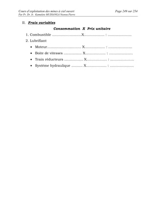 Cours d’exploitation des mines à ciel ouvert Page 249 sur 254 
Par Pr. Dr. Ir. Kamulete MUDIANGA Nsensu Pierre 
II. Frais variables 
Consommation X Prix unitaire 
1. Combustible ……………………..X……………… : ………………… 
2. Lubrifiant 
· Moteur………………………… X……………… : ………………… 
· Boite de vitesses ………….... X……………… : ………………… 
· Train réducteurs ….............. X……………… : ………………… 
· Système hydraulique …….… X……………… : ………………… 
 