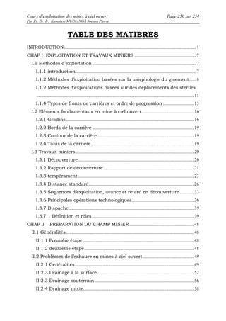 Cours d’exploitation des mines à ciel ouvert Page 250 sur 254 
Par Pr. Dr. Ir. Kamulete MUDIANGA Nsensu Pierre 
TABLE DES MATIERES 
INTRODUCTION.................................................................................................................... 1 
CHAP I EXPLOITATION ET TRAVAUX MINIERS ...................................................... 7 
I.1 Méthodes d’exploitation ........................................................................................... 7 
I.1.1 introduction.......................................................................................................... 7 
I.1.2 Méthodes d’exploitation basées sur la morphologie du gisement...... 8 
I.1.2 Méthodes d’exploitations basées sur des déplacements des stériles 
.......................................................................................................................................... 11 
I.1.4 Types de fronts de carrières et ordre de progression ........................... 13 
I.2 Eléments fondamentaux en mine à ciel ouvert.............................................. 16 
I.2.1 Gradins................................................................................................................ 16 
I.2.2 Bords de la carrière ......................................................................................... 19 
I.2.3 Contour de la carrière..................................................................................... 19 
I.2.4 Talus de la carrière.......................................................................................... 19 
I.3 Travaux miniers........................................................................................................ 20 
I.3.1 Découverture ..................................................................................................... 20 
I.3.2 Rapport de découverture ............................................................................... 21 
I.3.3 tempérament...................................................................................................... 23 
I.3.4 Distance standard............................................................................................ 26 
I.3.5 Séquences d’exploitation, avance et retard en découverture ............ 33 
I.3.6 Principales opérations technologiques...................................................... 36 
I.3.7 Dispache.............................................................................................................. 39 
I.3.7.1 Définition et rôles ......................................................................................... 39 
CHAP II PREPARATION DU CHAMP MINIER......................................................... 48 
II.1 Généralités................................................................................................................ 48 
II.1.1 Première étape ................................................................................................. 48 
II.1.2 deuxième étape................................................................................................ 48 
II.2 Problèmes de l’exhaure en mines à ciel ouvert............................................. 49 
II.2.1 Généralités ........................................................................................................ 49 
II.2.3 Drainage à la surface..................................................................................... 52 
II.2.3 Drainage souterrain....................................................................................... 56 
II.2.4 Drainage mixte................................................................................................. 58 
 