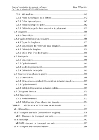 Cours d’exploitation des mines à ciel ouvert Page 252 sur 254 
Par Pr. Dr. Ir. Kamulete MUDIANGA Nsensu Pierre 
IV.3.1 Généralités..................................................................................................... 142 
V.3.2 Pelles mécaniques ou à câbles ................................................................. 142 
V.3.3 Pelles hydrauliques ...................................................................................... 147 
V.3.4 choix d’un type de pelle .............................................................................. 152 
V.3.5 Débit d’une pelle dans une mine à ciel ouvert.................................... 152 
V.4 Draglines ................................................................................................................. 155 
V.4.1 Généralités ...................................................................................................... 155 
V.4.2 Cycle de travail d’une dragline ..................................................................... 156 
V.4.3 Types de draglines........................................................................................ 157 
V.4.4 Dimensions de l’enlevure pour dragline................................................ 159 
V.4.5 Débit de la dragline ...................................................................................... 159 
V.4.6 Choix d’un type de dragline....................................................................... 160 
V.5 Roue-pelle................................................................................................................ 160 
V.5.1 Généralités ...................................................................................................... 160 
V.5.2 Cycle de travail .............................................................................................. 161 
V.5.3 Mode de creusement .................................................................................... 161 
V.5.4 Débit de la roue-pelle .................................................................................. 165 
V.6 Excavateurs à chaîne à godets......................................................................... 166 
V.6.1 Généralités ...................................................................................................... 166 
V.6.2 Eléments essentiels de l’excavateur à chaîne à godets .................... 167 
V.6.3 Cycle de travail .............................................................................................. 168 
V.6.4 Débit de l’excavateur à chaîne godets.................................................... 169 
V.7 Chargeuse frontale............................................................................................... 171 
V.7.1 Généralités .......................................................................................................... 171 
V.7.2 Mode de travail .............................................................................................. 173 
V.7.3 Débit horaire d’une chargeuse frontale................................................. 174 
CHAP VI ENGINS ET MOYENS DE TRANSPORT............................................. 177 
VI.1 Généralités............................................................................................................. 177 
VI.2 Transport par train (locomotive et wagons)................................................ 178 
VI.2.1 Eléments de transport par train............................................................. 179 
VI.2.2 Roulage ............................................................................................................... 182 
VI.2.3 Rendement de transport par train......................................................... 183 
VI.3 Transport par camions-bennes ...................................................................... 186 
 