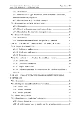 Cours d’exploitation des mines à ciel ouvert Page 253 sur 254 
Par Pr. Dr. Ir. Kamulete MUDIANGA Nsensu Pierre 
VI.3.1 Généralités..................................................................................................... 186 
VI.3.2 Distinction de type de camion, dans les mines à ciel ouvert, 
suivant le mode de propulsion............................................................................. 188 
VI.3.3 Etude du cycle de l’unité de transport ................................................. 192 
VI.4 Transport par courroie transporteuse.......................................................... 199 
VI.4.1 Généralités..................................................................................................... 200 
VI.4.2 Construction des courroies transporteuses ....................................... 200 
VI.4.3 Installation des courroies transporteuses........................................... 202 
VI.5 Transport combiné.............................................................................................. 211 
VI.5.1 Généralités..................................................................................................... 211 
VI.5.2 Différentes constructions des points de transfert ............................ 212 
CHAP VII ENGINS DE TERRASSEMENT ET MISE EN TERRIL.................... 215 
VII.1 Engins de terrassement ................................................................................... 215 
VII.1.1 Bulldozers ou Bouteurs ........................................................................... 215 
VII.1.2 Niveleuses ou Graders.............................................................................. 220 
VII.1.3 Scrapers ........................................................................................................ 223 
VII.2 Mise en terril et constitution des remblais à minerai ............................ 229 
VII.2.1 Généralités ................................................................................................... 229 
VII.2.2 Distinction des terrils ............................................................................... 230 
VII.2.3 Engins de transfert .................................................................................... 231 
VII.2.4 Différents procédés de construction des terrils et remblais à 
minerai ......................................................................................................................... 233 
CHAP VIII FRAIS D’OPERATION DES ENGINS MECANIQUES DE 
CHANTIER 235 
VIII.1 Généralités.......................................................................................................... 235 
VIII.2 Catégories des différents frais d’opération............................................... 236 
VIII.2.1 Frais fixes .................................................................................................... 236 
VIII.2.2 Frais variables............................................................................................ 236 
VIII.2.3 Frais généraux........................................................................................... 237 
VIII.3 Frais d’acquisition............................................................................................ 237 
VIII.4 Etablissement des frais d’exploitation....................................................... 238 
VIII.4.1 Amortissement........................................................................................... 238 
VIII.4.2. Intérêt, assurance et impôts sur les investissements ................. 241 
 