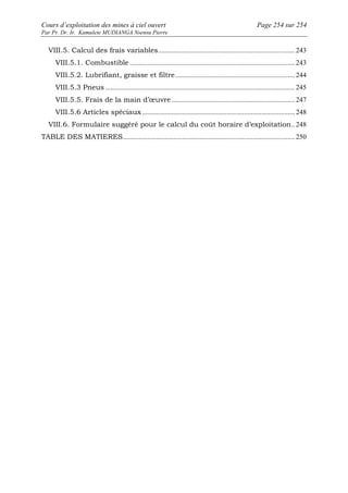Cours d’exploitation des mines à ciel ouvert Page 254 sur 254 
Par Pr. Dr. Ir. Kamulete MUDIANGA Nsensu Pierre 
VIII.5. Calcul des frais variables.............................................................................. 243 
VIII.5.1. Combustible .............................................................................................. 243 
VIII.5.2. Lubrifiant, graisse et filtre.................................................................... 244 
VIII.5.3 Pneus ............................................................................................................ 245 
VIII.5.5. Frais de la main d’oeuvre ...................................................................... 247 
VIII.5.6 Articles spéciaux ....................................................................................... 248 
VIII.6. Formulaire suggéré pour le calcul du coût horaire d’exploitation.. 248 
TABLE DES MATIERES.................................................................................................. 250 
