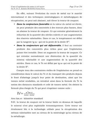 Cours d’exploitation des mines à ciel ouvert Page 25 sur 254 
Par Pr. Dr. Ir. Kamulete MUDIANGA Nsensu Pierre 
En effet, suivant l’évolution du cours de métal sur le marché 
international et des techniques minéralogiques et métallurgiques de 
récupération, on peut soit abaisser, soit élever la teneur de coupure. 
 Dans la conjoncture favorable où la valeur du métal est élevée, 
on peut produire des concentrés à des teneurs plus basses, donc 
on abaisse la teneur de coupure. Ce qui entraîne généralement la 
réduction de la quantité des stériles enlevés et une augmentation 
des réserves valorisables. Dans ce cas, le tempérament est défini 
par la tangente tg αF’’ qui est la pente de la droite IF’’. 
 Dans la conjoncture qui est défavorable, il faut au contraire 
produire des concentrés plus riches pour que l’exploitation 
puisse être rentable. Donc on augmente la teneur de coupure. Ce 
qui entraîne normalement une diminution de la quantité du 
minerai valorisable et une augmentation de la quantité des 
stériles. Dans ce cas, le Te est défini par tg aF’ qui est la pente de 
la droite IF’. 
Compte tenu des contraintes réelles de l’exploitation on prend en 
considération dans le calcul du Te et du transport des produits depuis 
le front d’abattage jusqu’à leur point de destination, ainsi que les 
tonnes métal vendables, on introduit ainsi dans la formule du Te la 
notion des distances standards et celle de tonnes métal. On obtient la 
formule plus élargie du Te qui peut s’exprimer comme suite : 
Te m km st - = 3 . ' 
tonne métal 
Avec km.st : kilomètre standard 
N.B : la teneur de coupure est la teneur limite en dessous de laquelle 
le minerai n’est plus exploitable économiquement. Cette teneur est 
étroitement liée à la technologie utilisée pour la récupération des 
métaux valorisables tant au niveau de la minéralogie qu’au niveau de 
la métallurgie. 
 
