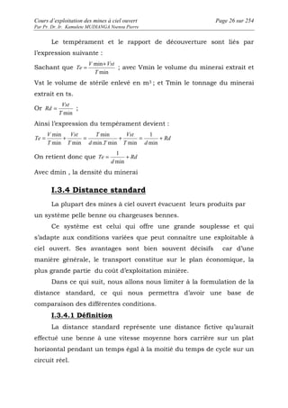 Cours d’exploitation des mines à ciel ouvert Page 26 sur 254 
Par Pr. Dr. Ir. Kamulete MUDIANGA Nsensu Pierre 
Le tempérament et le rapport de découverture sont liés par 
l’expression suivante : 
Sachant que 
Te 
= + ; avec Vmin le volume du minerai extrait et 
min 
T 
V Vst 
min 
Vst le volume de stérile enlevé en m3 ; et Tmin le tonnage du minerai 
extrait en ts. 
Or 
Vst 
Rd = ; 
T min 
Ainsi l’expression du tempérament devient : 
Rd 
Vst 
1 
min 
min 
Te = + = + = + 
T d 
T 
d T 
Vst 
T 
V 
T 
min 
min. min min 
min min 
1 
Te = + 
On retient donc que Rd 
d 
min 
Avec dmin , la densité du minerai 
I.3.4 Distance standard 
La plupart des mines à ciel ouvert évacuent leurs produits par 
un système pelle benne ou chargeuses bennes. 
Ce système est celui qui offre une grande souplesse et qui 
s’adapte aux conditions variées que peut connaître une exploitable à 
ciel ouvert. Ses avantages sont bien souvent décisifs car d’une 
manière générale, le transport constitue sur le plan économique, la 
plus grande partie du coût d’exploitation minière. 
Dans ce qui suit, nous allons nous limiter à la formulation de la 
distance standard, ce qui nous permettra d’avoir une base de 
comparaison des différentes conditions. 
I.3.4.1 Définition 
La distance standard représente une distance fictive qu’aurait 
effectué une benne à une vitesse moyenne hors carrière sur un plat 
horizontal pendant un temps égal à la moitié du temps de cycle sur un 
circuit réel. 
 