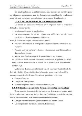 Cours d’exploitation des mines à ciel ouvert Page 27 sur 254 
Par Pr. Dr. Ir. Kamulete MUDIANGA Nsensu Pierre 
On peut également la définir comme une mesure en carrière pour 
les distances parcourues par les bennes en contrôlant le rendement 
aussi bien de transport que celui des excavateurs des chantiers. 
I.3.4.2 But de la notion de la distance standard 
La notion de distance standard s’est imposée suite à certaines 
difficultés concernant : 
 Les évacuations de la production 
 La comparaison de deux chantiers différents ou de deux 
carrières ou de deux époques différents. 
Ainsi, il fallait un moyen conventionnel pour : 
 Pouvoir uniformiser le transport dans les différents chantiers ou 
carrières 
 Pouvoir prévoir les heures bennes nécessaires pour l’évacuation 
d’un cubage donné. 
 Mieux planifier les travaux, les contrôler et les évaluer. 
La définition de la formule de distance standard, exprimée en m3/h 
est à la base de la base de la notion de la productivité exprimée en 
m3 km.st/h. 
La formule de distance standard tend à exprimer la réalité et elle 
doit faire l’objet d’une vérification fréquente pour couvrir les effets 
saisonniers et déceler les améliorations possibles telles que : 
 Temps d’attente 
 Temps de chargement 
 Vitesse moyenne des camions ou bennes, etc 
I.3.4.3 Etablissement de la formule de distance standard 
Etant donnée la complexité du problème de transport et des aléas 
de la production, on va se limiter lors de l’établissement de la formule 
de distance standard aux facteurs essentiels suivants : 
 Le type ou l’état mécanique du camion ou benne utilisé 
 La composition du travail (incliné, horizontal) 
 