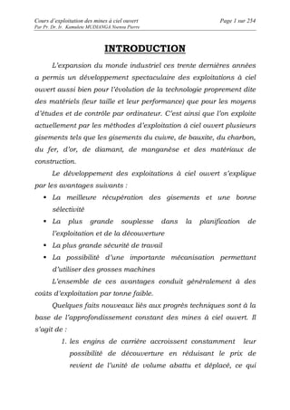 Cours d’exploitation des mines à ciel ouvert Page 1 sur 254 
Par Pr. Dr. Ir. Kamulete MUDIANGA Nsensu Pierre 
INTRODUCTION 
L’expansion du monde industriel ces trente dernières années 
a permis un développement spectaculaire des exploitations à ciel 
ouvert aussi bien pour l’évolution de la technologie proprement dite 
des matériels (leur taille et leur performance) que pour les moyens 
d’études et de contrôle par ordinateur. C’est ainsi que l’on exploite 
actuellement par les méthodes d’exploitation à ciel ouvert plusieurs 
gisements tels que les gisements du cuivre, de bauxite, du charbon, 
du fer, d’or, de diamant, de manganèse et des matériaux de 
construction. 
Le développement des exploitations à ciel ouvert s’explique 
par les avantages suivants : 
 La meilleure récupération des gisements et une bonne 
sélectivité 
 La plus grande souplesse dans la planification de 
l’exploitation et de la découverture 
 La plus grande sécurité de travail 
 La possibilité d’une importante mécanisation permettant 
d’utiliser des grosses machines 
L’ensemble de ces avantages conduit généralement à des 
coûts d’exploitation par tonne faible. 
Quelques faits nouveaux liés aux progrès techniques sont à la 
base de l’approfondissement constant des mines à ciel ouvert. Il 
s’agit de : 
1. les engins de carrière accroissent constamment leur 
possibilité de découverture en réduisant le prix de 
revient de l’unité de volume abattu et déplacé, ce qui 
 