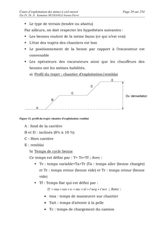 Cours d’exploitation des mines à ciel ouvert Page 28 sur 254 
Par Pr. Dr. Ir. Kamulete MUDIANGA Nsensu Pierre 
 Le type de terrain (tendre ou abattu) 
Par ailleurs, on doit respecter les hypothèses suivantes : 
 Les bennes roulent de la même façon (ce qui n’est vrai) 
 L’état des trajets des chantiers est bon 
 Le positionnement de la benne par rapport à l’excavateur est 
convenable 
 Les opérateurs des excavateurs ainsi que les chauffeurs des 
bennes ont les mêmes habilités. 
a) Profil du trajet : chantier d’exploitation/remblai 
Figure 12. profil du trajet: chantier d'exploitation/ remblai 
A : fond de la carrière 
B et D : inclinés (8% à 10 %) 
C : Hors carrière 
E : remblai 
b) Temps de cycle benne 
Ce temps est défini par : T= Tv+Tf ; Avec : 
 Tv : temps variable=Ta+Tr (Ta : temps aller (benne chargée) 
et Tr : temps retour (benne vide) et Tr : temps retour (benne 
vide) 
 Tf : Temps fixe qui est défini par : 
Tf = tma + tatt + tc + tmc + td + t'mrg + t'mvt ; Avec : 
· tma : temps de manoeuvre sur chantier 
· Tatt : temps d’attente à la pelle 
· Tc : temps de chargement du camion 
 