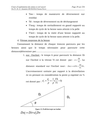 Cours d’exploitation des mines à ciel ouvert Page 29 sur 254 
Par Pr. Dr. Ir. Kamulete MUDIANGA Nsensu Pierre 
· Tmc : temps de manoeuvre de déversement sur 
remblai 
· Td : temps de déversement ou de déchargement 
· T’mrg : temps de ravitaillement en gasoil rapporté au 
temps de cycle de la benne sans attente à la pelle 
· T’mvt : temps de la visite d’une benne rapporté au 
temps de cycle de la benne sans attente à la pelle. 
c) Vitesse moyenne de la benne 
Connaissant la distance de chaque troncon parcouru par les 
bennes ainsi que le temps nécessaire pour parcourir cette 
distance(déterminer par…………………………………………………. 
1. sur l’incliné : le temps ti pour parcourir la distance Di 
sur l’incliné à la vitesse Vi est donné par : 
Di 
ti = . La 
Vi 
Di 
Dst.i = ti.Vh = . 
distance standard sur l’incliné vaut : Vh 
Vi 
L’accroissement unitaire par rapport à la dénivellation 
Δv en prenant en considération la pente p exprimé en % 
e e 
= = 1 ' Vh 
I 
- 
est donné par : ( 1) 
Vi 
p p 
I 
Figure 13. Profil du trajet sur incliné 
= +e ' 
Dst Di Dv i I 
 