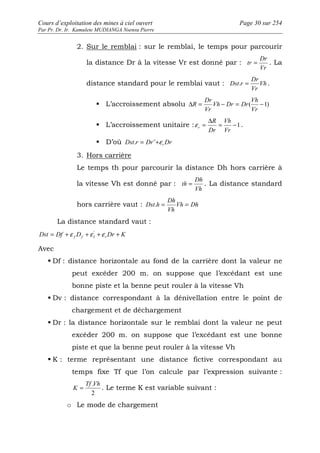 Cours d’exploitation des mines à ciel ouvert Page 30 sur 254 
Par Pr. Dr. Ir. Kamulete MUDIANGA Nsensu Pierre 
2. Sur le remblai : sur le remblai, le temps pour parcourir 
la distance Dr à la vitesse Vr est donné par : 
Dr 
tr = . La 
Vr 
Dr 
Dst.r = . 
distance standard pour le remblai vaut : Vh 
Vr 
Vh 
Dr 
 L’accroissement absolu D = - = ( -1) 
Vr 
Vh Dr Dr 
Vr 
R 
= D = Vh 
 L’accroissement unitaire : -1 
Vr 
R 
Dr 
r e 
. 
 D’où Dst r Dr Dr r . = ¨+e 
3. Hors carrière 
Le temps th pour parcourir la distance Dh hors carrière à 
la vitesse Vh est donné par : 
Dh 
th = . La distance standard 
Vh 
Dh 
Dst.h = = 
hors carrière vaut : Vh Dh 
Vh 
La distance standard vaut : 
Dst Df D Dr K f f I r = +e +e ' +e + 
Avec 
 Df : distance horizontale au fond de la carrière dont la valeur ne 
peut excéder 200 m. on suppose que l’excédant est une 
bonne piste et la benne peut rouler à la vitesse Vh 
 Dv : distance correspondant à la dénivellation entre le point de 
chargement et de déchargement 
 Dr : la distance horizontale sur le remblai dont la valeur ne peut 
excéder 200 m. on suppose que l’excédant est une bonne 
piste et que la benne peut rouler à la vitesse Vh 
 K : terme représentant une distance fictive correspondant au 
temps fixe Tf que l’on calcule par l’expression suivante : 
Tf .Vh 
K = . Le terme K est variable suivant : 
2 
o Le mode de chargement 
 