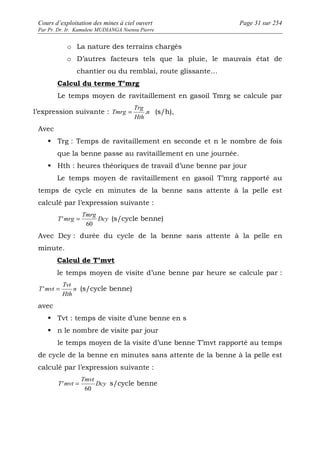 Cours d’exploitation des mines à ciel ouvert Page 31 sur 254 
Par Pr. Dr. Ir. Kamulete MUDIANGA Nsensu Pierre 
o La nature des terrains chargés 
o D’autres facteurs tels que la pluie, le mauvais état de 
chantier ou du remblai, route glissante… 
Calcul du terme T’mrg 
Le temps moyen de ravitaillement en gasoil Tmrg se calcule par 
Trg 
Tmrg = . (s/h), 
l’expression suivante : n 
Hth 
Avec 
 Trg : Temps de ravitaillement en seconde et n le nombre de fois 
que la benne passe au ravitaillement en une journée. 
 Hth : heures théoriques de travail d’une benne par jour 
Le temps moyen de ravitaillement en gasoil T’mrg rapporté au 
temps de cycle en minutes de la benne sans attente à la pelle est 
calculé par l’expression suivante : 
' = Dcy 
(s/cycle benne) 
Tmrg 
T mrg 
60 
Avec Dcy : durée du cycle de la benne sans attente à la pelle en 
minute. 
Calcul de T’mvt 
le temps moyen de visite d’une benne par heure se calcule par : 
T'mvt = n 
(s/cycle benne) 
Tvt 
Hth 
avec 
 Tvt : temps de visite d’une benne en s 
 n le nombre de visite par jour 
le temps moyen de la visite d’une benne T’mvt rapporté au temps 
de cycle de la benne en minutes sans attente de la benne à la pelle est 
calculé par l’expression suivante : 
' = Dcy 
s/cycle benne 
Tmvt 
T mvt 
60 
 