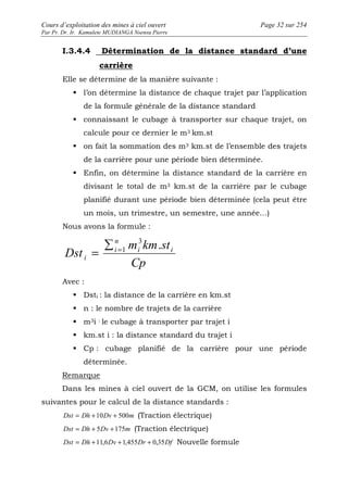 Cours d’exploitation des mines à ciel ouvert Page 32 sur 254 
Par Pr. Dr. Ir. Kamulete MUDIANGA Nsensu Pierre 
I.3.4.4 Détermination de la distance standard d’une 
carrière 
Elle se détermine de la manière suivante : 
 l’on détermine la distance de chaque trajet par l’application 
de la formule générale de la distance standard 
 connaissant le cubage à transporter sur chaque trajet, on 
calcule pour ce dernier le m3 km.st 
 on fait la sommation des m3 km.st de l’ensemble des trajets 
de la carrière pour une période bien déterminée. 
 Enfin, on détermine la distance standard de la carrière en 
divisant le total de m3 km.st de la carrière par le cubage 
planifié durant une période bien déterminée (cela peut être 
un mois, un trimestre, un semestre, une année…) 
Nous avons la formule : 
m km st 
Dst i i 
Cp 
n 
i 
i 
3 . 
Σ =1 = 
Avec : 
 Dsti : la distance de la carrière en km.st 
 n : le nombre de trajets de la carrière 
 m3i : le cubage à transporter par trajet i 
 km.st i : la distance standard du trajet i 
 Cp : cubage planifié de la carrière pour une période 
déterminée. 
Remarque 
Dans les mines à ciel ouvert de la GCM, on utilise les formules 
suivantes pour le calcul de la distance standards : 
Dst = Dh +10Dv + 500m (Traction électrique) 
Dst = Dh + 5Dv +175m (Traction électrique) 
Dst = Dh +11,6Dv +1,455Dr + 0,35Df Nouvelle formule 
 