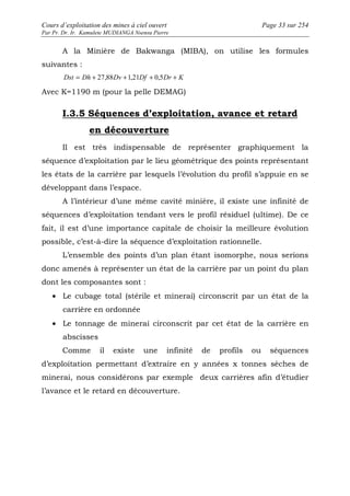 Cours d’exploitation des mines à ciel ouvert Page 33 sur 254 
Par Pr. Dr. Ir. Kamulete MUDIANGA Nsensu Pierre 
A la Minière de Bakwanga (MIBA), on utilise les formules 
suivantes : 
Dst = Dh + 27,88Dv +1,21Df + 0,5Dr + K 
Avec K=1190 m (pour la pelle DEMAG) 
I.3.5 Séquences d’exploitation, avance et retard 
en découverture 
Il est très indispensable de représenter graphiquement la 
séquence d’exploitation par le lieu géométrique des points représentant 
les états de la carrière par lesquels l’évolution du profil s’appuie en se 
développant dans l’espace. 
A l’intérieur d’une même cavité minière, il existe une infinité de 
séquences d’exploitation tendant vers le profil résiduel (ultime). De ce 
fait, il est d’une importance capitale de choisir la meilleure évolution 
possible, c’est-à-dire la séquence d’exploitation rationnelle. 
L’ensemble des points d’un plan étant isomorphe, nous serions 
donc amenés à représenter un état de la carrière par un point du plan 
dont les composantes sont : 
· Le cubage total (stérile et minerai) circonscrit par un état de la 
carrière en ordonnée 
· Le tonnage de minerai circonscrit par cet état de la carrière en 
abscisses 
Comme il existe une infinité de profils ou séquences 
d’exploitation permettant d’extraire en y années x tonnes sèches de 
minerai, nous considérons par exemple deux carrières afin d’étudier 
l’avance et le retard en découverture. 
 