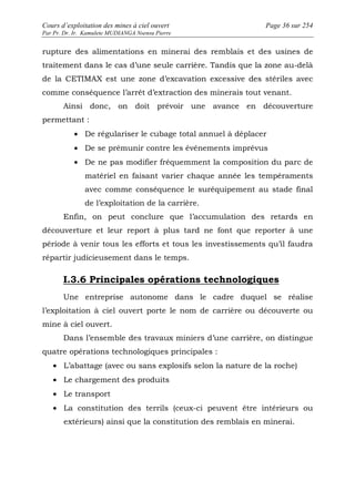 Cours d’exploitation des mines à ciel ouvert Page 36 sur 254 
Par Pr. Dr. Ir. Kamulete MUDIANGA Nsensu Pierre 
rupture des alimentations en minerai des remblais et des usines de 
traitement dans le cas d’une seule carrière. Tandis que la zone au-delà 
de la CETIMAX est une zone d’excavation excessive des stériles avec 
comme conséquence l’arrêt d’extraction des minerais tout venant. 
Ainsi donc, on doit prévoir une avance en découverture 
permettant : 
· De régulariser le cubage total annuel à déplacer 
· De se prémunir contre les événements imprévus 
· De ne pas modifier fréquemment la composition du parc de 
matériel en faisant varier chaque année les tempéraments 
avec comme conséquence le suréquipement au stade final 
de l’exploitation de la carrière. 
Enfin, on peut conclure que l’accumulation des retards en 
découverture et leur report à plus tard ne font que reporter à une 
période à venir tous les efforts et tous les investissements qu’il faudra 
répartir judicieusement dans le temps. 
I.3.6 Principales opérations technologiques 
Une entreprise autonome dans le cadre duquel se réalise 
l’exploitation à ciel ouvert porte le nom de carrière ou découverte ou 
mine à ciel ouvert. 
Dans l’ensemble des travaux miniers d’une carrière, on distingue 
quatre opérations technologiques principales : 
· L’abattage (avec ou sans explosifs selon la nature de la roche) 
· Le chargement des produits 
· Le transport 
· La constitution des terrils (ceux-ci peuvent être intérieurs ou 
extérieurs) ainsi que la constitution des remblais en minerai. 
 