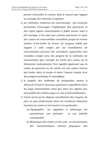 Cours d’exploitation des mines à ciel ouvert Page 2 sur 254 
Par Pr. Dr. Ir. Kamulete MUDIANGA Nsensu Pierre 
permet d’accroître le volume total à excaver par rapport 
au tonnage des minerais à exploiter. 
2. les méthodes modernes de concentration des minerais 
permettent d’envisager l’exploitation des gisements et 
des rejets (après concentration) à faible teneur mais à 
fort tonnage. C’est ainsi que certains gisements et rejets 
des usines de concentration considérés jusque là comme 
stériles (c’est-à-dire la teneur de coupure faible par 
rapport à celle exigée par les installations de 
concentration) peuvent être considérés aujourd’hui très 
rentables compte tenu des progrès de la méthodes de 
concentration (par exemple les terrils des usines de la 
Gécamines Lubumbashi). Ceci signifie également que la 
notion de gisement ou de stérile est une notion relative 
qui évolue dans le temps et dans l’espace compte tenu 
des progrès technique et scientifique. 
3. le progrès des méthodes de prospection amène à 
découvrir d’autres nouveaux gisements superficiels dans 
les pays industrialisés ainsi que dans les régions peu 
accessibles de certains pays en voie d’industrialisation. 
4. il faut savoir qu’on dispose actuellement des moyens de 
plus en plus performants dans les nombreux domaines 
touchant les mines à ciel ouvert et en particulier : 
a) Topographie : les appareils à infrarouge ont 
actuellement une précision et une fiabilité 
remarquable. 
b) Mécanique des roches et des sols : la connaissance 
des caractéristiques mécano physiques des 
 