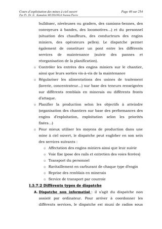 Cours d’exploitation des mines à ciel ouvert Page 40 sur 254 
Par Pr. Dr. Ir. Kamulete MUDIANGA Nsensu Pierre 
bulldozer, niveleuses ou graders, des camions-bennes, des 
convoyeurs à bandes, des locomotives…) et du personnel 
(situation des chauffeurs, des conducteurs des engins 
miniers, des opérateurs pelles). Le dispatche permet 
également de constituer un pont entre les différents 
services de maintenance (suivie des pannes et 
réorganisation de la planification). 
o Contrôler les entrées des engins miniers sur le chantier, 
ainsi que leurs sorties vis-à-vis de la maintenance 
o Régulariser les alimentations des usines de traitement 
(laverie, concentrateur…) sur base des teneurs renseignées 
sur différents remblais en minerais ou différents fronts 
d’attaque. 
o Planifier la production selon les objectifs à atteindre 
(organisation des chantiers sur base des performances des 
engins d’exploitation, exploitation selon les priorités 
fixées…) 
o Pour mieux utiliser les moyens de production dans une 
mine à ciel ouvert, le dispatche peut englober en son sein 
des services suivants : 
o Affectation des engins miniers ainsi que leur suivie 
o Voie fixe (pose des rails et entretien des voies ferrées) 
o Transport du personnel 
o Ravitaillement en carburant de chaque type d’engin 
o Reprise des remblais en minerais 
o Service de transport par courroie 
I.3.7.2 Différents types de dispatche 
A. Dispatche non informatisé : il s’agit du dispatche non 
assisté par ordinateur. Pour arriver à coordonner les 
différents services, le dispatche est muni de radios sous 
 