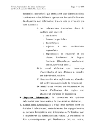 Cours d’exploitation des mines à ciel ouvert Page 41 sur 254 
Par Pr. Dr. Ir. Kamulete MUDIANGA Nsensu Pierre 
différentes fréquences qui établissent une communication 
continue entre les différents opérateurs. Lors de l’utilisation 
du dispatche non informatisé, il a été mis en évidence les 
faits suivants : 
A. des informations transmises dans le 
système sont souvent : 
o peu fiables 
o fausses ou partielles 
o discontinues 
o sujettes à des rectifications 
impossibles 
o dépendantes de l’humeur et du 
niveau intellectuel de l’agent 
émetteur (dispacheur, conducteur 
benne, opérateur pelle…) 
B. le travail s’effectue avec beaucoup 
d’incertitudes et une décision à prendre 
est difficilement justifiée 
C. l’intervention des exploitants sur chantier 
est tardive en cas de chute de rendement 
D. l’erreur dans le calcul du rendement et les 
heures d’utilisation des engins sur 
chantier et leur mise en disposition 
B. Dispatche informatisé : la conception du système 
informatisé sera basée autour de trois modèles distincts : 
1. modèle semi automatique : il s’agit d’un système dont les 
données à informatiser, essentiellement les voyages bennes 
ou voyages locomotives sont introduites à l’ordinateur par 
le dispacheur via communication radios. Le traitement se 
fera automatiquement par l’ordinateur qui, en retour, 
 
