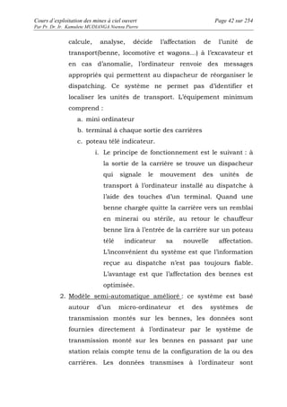 Cours d’exploitation des mines à ciel ouvert Page 42 sur 254 
Par Pr. Dr. Ir. Kamulete MUDIANGA Nsensu Pierre 
calcule, analyse, décide l’affectation de l’unité de 
transport(benne, locomotive et wagons…) à l’excavateur et 
en cas d’anomalie, l’ordinateur renvoie des messages 
appropriés qui permettent au dispacheur de réorganiser le 
dispatching. Ce système ne permet pas d’identifier et 
localiser les unités de transport. L’équipement minimum 
comprend : 
a. mini ordinateur 
b. terminal à chaque sortie des carrières 
c. poteau télé indicateur. 
i. Le principe de fonctionnement est le suivant : à 
la sortie de la carrière se trouve un dispacheur 
qui signale le mouvement des unités de 
transport à l’ordinateur installé au dispatche à 
l’aide des touches d’un terminal. Quand une 
benne chargée quitte la carrière vers un remblai 
en minerai ou stérile, au retour le chauffeur 
benne lira à l’entrée de la carrière sur un poteau 
télé indicateur sa nouvelle affectation. 
L’inconvénient du système est que l’information 
reçue au dispatche n’est pas toujours fiable. 
L’avantage est que l’affectation des bennes est 
optimisée. 
2. Modèle semi-automatique amélioré : ce système est basé 
autour d’un micro-ordinateur et des systèmes de 
transmission montés sur les bennes, les données sont 
fournies directement à l’ordinateur par le système de 
transmission monté sur les bennes en passant par une 
station relais compte tenu de la configuration de la ou des 
carrières. Les données transmises à l’ordinateur sont 
 