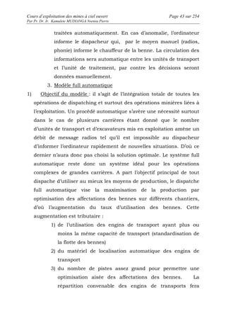 Cours d’exploitation des mines à ciel ouvert Page 43 sur 254 
Par Pr. Dr. Ir. Kamulete MUDIANGA Nsensu Pierre 
traitées automatiquement. En cas d’anomalie, l’ordinateur 
informe le dispacheur qui, par le moyen manuel (radios, 
phonie) informe le chauffeur de la benne. La circulation des 
informations sera automatique entre les unités de transport 
et l’unité de traitement, par contre les décisions seront 
données manuellement. 
3. Modèle full automatique 
1) Objectif du modèle : il s’agit de l’intégration totale de toutes les 
opérations de dispatching et surtout des opérations minières liées à 
l’exploitation. Un procédé automatique s’avère une nécessité surtout 
dans le cas de plusieurs carrières étant donné que le nombre 
d’unités de transport et d’excavateurs mis en exploitation amène un 
débit de message radios tel qu’il est impossible au dispacheur 
d’informer l’ordinateur rapidement de nouvelles situations. D’où ce 
dernier n’aura donc pas choisi la solution optimale. Le système full 
automatique reste donc un système idéal pour les opérations 
complexes de grandes carrières. A part l’objectif principal de tout 
dispache d’utiliser au mieux les moyens de production, le dispatche 
full automatique vise la maximisation de la production par 
optimisation des affectations des bennes sur différents chantiers, 
d’où l’augmentation du taux d’utilisation des bennes. Cette 
augmentation est tributaire : 
1) de l’utilisation des engins de transport ayant plus ou 
moins la même capacité de transport (standardisation de 
la flotte des bennes) 
2) du matériel de localisation automatique des engins de 
transport 
3) du nombre de pistes assez grand pour permettre une 
optimisation aisée des affectations des bennes. La 
répartition convenable des engins de transports fera 
 
