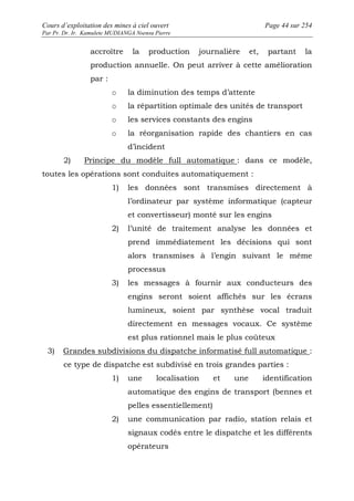 Cours d’exploitation des mines à ciel ouvert Page 44 sur 254 
Par Pr. Dr. Ir. Kamulete MUDIANGA Nsensu Pierre 
accroître la production journalière et, partant la 
production annuelle. On peut arriver à cette amélioration 
par : 
o la diminution des temps d’attente 
o la répartition optimale des unités de transport 
o les services constants des engins 
o la réorganisation rapide des chantiers en cas 
d’incident 
2) Principe du modèle full automatique : dans ce modèle, 
toutes les opérations sont conduites automatiquement : 
1) les données sont transmises directement à 
l’ordinateur par système informatique (capteur 
et convertisseur) monté sur les engins 
2) l’unité de traitement analyse les données et 
prend immédiatement les décisions qui sont 
alors transmises à l’engin suivant le même 
processus 
3) les messages à fournir aux conducteurs des 
engins seront soient affichés sur les écrans 
lumineux, soient par synthèse vocal traduit 
directement en messages vocaux. Ce système 
est plus rationnel mais le plus coûteux 
3) Grandes subdivisions du dispatche informatisé full automatique : 
ce type de dispatche est subdivisé en trois grandes parties : 
1) une localisation et une identification 
automatique des engins de transport (bennes et 
pelles essentiellement) 
2) une communication par radio, station relais et 
signaux codés entre le dispatche et les différents 
opérateurs 
 