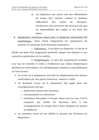 Cours d’exploitation des mines à ciel ouvert Page 45 sur 254 
Par Pr. Dr. Ir. Kamulete MUDIANGA Nsensu Pierre 
3) un ordinateur qui, ayant reçu des informations 
en temps réel, calcule, analyse et optimise 
l’affectation des unités de transport. 
L’ordinateur fait intervenir des facteurs tels que 
les disponibilités des engins et les états des 
pistes 
4) Equipement minimum requis pour le dispatche informatisé full 
automatique : Nous citons uniquement les composants du 
système en montrant leurs fonctions respectives : 
1. Ordinateur : il est placé au dispatche. Il calcule et 
décide sur base d’un programme préétabli, adapté aux besoins et aux 
caractères particuliers de la carrière. 
2. Périphériques : ce sont des équipements installés 
à la tour de contrôle et reliés à l’ordinateur par câbles téléphériques 
(aériens) ou souterraines. Ces périphériques consistent essentiellement 
en trois écrans : 
· un écran où le dispacheur surveille les déplacements des bennes 
matérialisés par des points lumineux, colorés et codés 
· un deuxième écran où le dispacheur fait appel pour des 
renseignements tels que : 
o production horaire des chantiers 
o consommation en carburants 
o rendement des pelles et bennes. Dans tous les cas, c’est le 
computer qui établit les décisions liées à des 
renseignements en temps réels à base desquels les bennes 
se déplacent 
· un troisième écran où est affiché le journal des décisions du 
dispacheur 
 