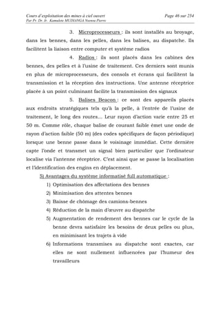 Cours d’exploitation des mines à ciel ouvert Page 46 sur 254 
Par Pr. Dr. Ir. Kamulete MUDIANGA Nsensu Pierre 
3. Microprocesseurs : ils sont installés au broyage, 
dans les bennes, dans les pelles, dans les balises, au dispatche. Ils 
facilitent la liaison entre computer et système radios 
4. Radios : ils sont placés dans les cabines des 
bennes, des pelles et à l’usine de traitement. Ces derniers sont munis 
en plus de microprocesseurs, des consols et écrans qui facilitent la 
transmission et la réception des instructions. Une antenne réceptrice 
placée à un point culminant facilite la transmission des signaux 
5. Balises Beacon : ce sont des appareils placés 
aux endroits stratégiques tels qu’à la pelle, à l’entrée de l’usine de 
traitement, le long des routes… Leur rayon d’action varie entre 25 et 
50 m. Comme rôle, chaque balise de courant faible émet une onde de 
rayon d’action faible (50 m) (des codes spécifiques de façon périodique) 
lorsque une benne passe dans le voisinage immédiat. Cette dernière 
capte l’onde et transmet un signal bien particulier que l’ordinateur 
localise via l’antenne réceptrice. C’est ainsi que se passe la localisation 
et l’identification des engins en déplacement. 
5) Avantages du système informatisé full automatique : 
1) Optimisation des affectations des bennes 
2) Minimisation des attentes bennes 
3) Baisse de chômage des camions-bennes 
4) Réduction de la main d’oeuvre au dispatche 
5) Augmentation de rendement des bennes car le cycle de la 
benne devra satisfaire les besoins de deux pelles ou plus, 
en minimisant les trajets à vide 
6) Informations transmises au dispatche sont exactes, car 
elles ne sont nullement influencées par l’humeur des 
travailleurs 
 