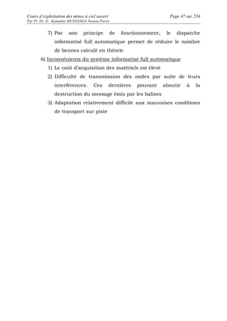 Cours d’exploitation des mines à ciel ouvert Page 47 sur 254 
Par Pr. Dr. Ir. Kamulete MUDIANGA Nsensu Pierre 
7) Par son principe de fonctionnement, le dispatche 
informatisé full automatique permet de réduire le nombre 
de bennes calculé en théorie 
6) Inconvénients du système informatisé full automatique 
1) Le coût d’acquisition des matériels est élevé 
2) Difficulté de transmission des ondes par suite de leurs 
interférences. Ces dernières pouvant aboutir à la 
destruction du message émis par les balises 
3) Adaptation relativement difficile aux mauvaises conditions 
de transport sur piste 
 