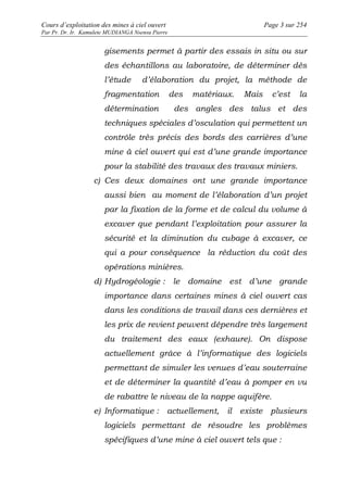 Cours d’exploitation des mines à ciel ouvert Page 3 sur 254 
Par Pr. Dr. Ir. Kamulete MUDIANGA Nsensu Pierre 
gisements permet à partir des essais in situ ou sur 
des échantillons au laboratoire, de déterminer dès 
l’étude d’élaboration du projet, la méthode de 
fragmentation des matériaux. Mais c’est la 
détermination des angles des talus et des 
techniques spéciales d’osculation qui permettent un 
contrôle très précis des bords des carrières d’une 
mine à ciel ouvert qui est d’une grande importance 
pour la stabilité des travaux des travaux miniers. 
c) Ces deux domaines ont une grande importance 
aussi bien au moment de l’élaboration d’un projet 
par la fixation de la forme et de calcul du volume à 
excaver que pendant l’exploitation pour assurer la 
sécurité et la diminution du cubage à excaver, ce 
qui a pour conséquence la réduction du coût des 
opérations minières. 
d) Hydrogéologie : le domaine est d’une grande 
importance dans certaines mines à ciel ouvert cas 
dans les conditions de travail dans ces dernières et 
les prix de revient peuvent dépendre très largement 
du traitement des eaux (exhaure). On dispose 
actuellement grâce à l’informatique des logiciels 
permettant de simuler les venues d’eau souterraine 
et de déterminer la quantité d’eau à pomper en vu 
de rabattre le niveau de la nappe aquifère. 
e) Informatique : actuellement, il existe plusieurs 
logiciels permettant de résoudre les problèmes 
spécifiques d’une mine à ciel ouvert tels que : 
 