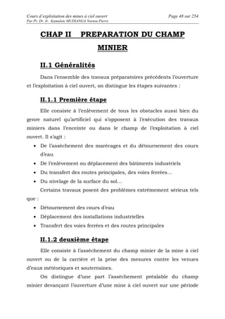 Cours d’exploitation des mines à ciel ouvert Page 48 sur 254 
Par Pr. Dr. Ir. Kamulete MUDIANGA Nsensu Pierre 
CHAP II PREPARATION DU CHAMP 
MINIER 
II.1 Généralités 
Dans l’ensemble des travaux préparatoires précédents l’ouverture 
et l’exploitation à ciel ouvert, on distingue les étapes suivantes : 
II.1.1 Première étape 
Elle consiste à l’enlèvement de tous les obstacles aussi bien du 
genre naturel qu’artificiel qui s’opposent à l’exécution des travaux 
miniers dans l’enceinte ou dans le champ de l’exploitation à ciel 
ouvert. Il s’agit : 
· De l’assèchement des marécages et du détournement des cours 
d’eau 
· De l’enlèvement ou déplacement des bâtiments industriels 
· Du transfert des routes principales, des voies ferrées… 
· Du nivelage de la surface du sol… 
Certains travaux posent des problèmes extrêmement sérieux tels 
que : 
· Détournement des cours d’eau 
· Déplacement des installations industrielles 
· Transfert des voies ferrées et des routes principales 
II.1.2 deuxième étape 
Elle consiste à l’assèchement du champ minier de la mine à ciel 
ouvert ou de la carrière et la prise des mesures contre les venues 
d’eaux météoriques et souterraines. 
On distingue d’une part l’assèchement préalable du champ 
minier devançant l’ouverture d’une mine à ciel ouvert sur une période 
 
