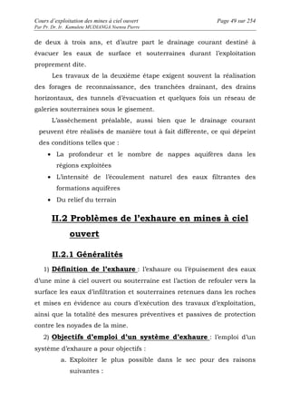 Cours d’exploitation des mines à ciel ouvert Page 49 sur 254 
Par Pr. Dr. Ir. Kamulete MUDIANGA Nsensu Pierre 
de deux à trois ans, et d’autre part le drainage courant destiné à 
évacuer les eaux de surface et souterraines durant l’exploitation 
proprement dite. 
Les travaux de la deuxième étape exigent souvent la réalisation 
des forages de reconnaissance, des tranchées drainant, des drains 
horizontaux, des tunnels d’évacuation et quelques fois un réseau de 
galeries souterraines sous le gisement. 
L’assèchement préalable, aussi bien que le drainage courant 
peuvent être réalisés de manière tout à fait différente, ce qui dépeint 
des conditions telles que : 
· La profondeur et le nombre de nappes aquifères dans les 
régions exploitées 
· L’intensité de l’écoulement naturel des eaux filtrantes des 
formations aquifères 
· Du relief du terrain 
II.2 Problèmes de l’exhaure en mines à ciel 
ouvert 
II.2.1 Généralités 
1) Définition de l’exhaure : l’exhaure ou l’épuisement des eaux 
d’une mine à ciel ouvert ou souterraine est l’action de refouler vers la 
surface les eaux d’infiltration et souterraines retenues dans les roches 
et mises en évidence au cours d’exécution des travaux d’exploitation, 
ainsi que la totalité des mesures préventives et passives de protection 
contre les noyades de la mine. 
2) Objectifs d’emploi d’un système d’exhaure : l’emploi d’un 
système d’exhaure a pour objectifs : 
a. Exploiter le plus possible dans le sec pour des raisons 
suivantes : 
 