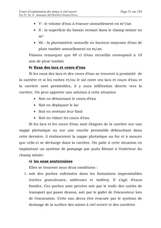 Cours d’exploitation des mines à ciel ouvert Page 51 sur 254 
Par Pr. Dr. Ir. Kamulete MUDIANGA Nsensu Pierre 
· V : le volume d’eau à évacuer annuellement en m3/an 
· S : la superficie du bassin versant dans le champ minier en 
m2 
· He : la pluviométrie annuelle ou hauteur moyenne d’eau de 
pluie tombée annuellement en m/an 
Faisons remarquer que 40 cl d’eau recueillis correspond à 10 
mm de pluie tombée 
b) Eaux des lacs et cours d’eau 
Si les eaux des lacs et des cours d’eau se trouvent à proximité de 
la carrière et si les roches et/ou le sol entre ces lacs et cours d’eau et 
la carrière sont perméables, il y aura infiltration directe vers la 
carrière. On peut apporter une solution à cette situation 
· Soit en détournant le cours d’eau 
· Soit en déplaçant le lac 
· Soit en revêtant leur fond 
· Soit en vidant les cours d’eau 
Si les lacs et les cours d’eau sont éloignés de la carrière sur une 
nappe phréatique ou sur une couche perméable débouchant dans 
cette dernière, il réalimentent la nappe phréatique au fur et à mesure 
que celle-ci se décharge dans la carrière. On palie à cette situation en 
implantant un système de pompage par puits filtrant à l’extérieur du 
champ minier. 
c) les eaux souterraines 
Elles se trouvent sous deux conditions : 
1. soit des poches enfermées dans les formations imperméables 
(roches granuleuses, sableuses et isolées). Il s’agit d’eaux 
fossiles. Ces poches sont percées soit par le trafic des unités de 
transport qui passe dessus, soit par le godet de l’excavateur lors 
de l’excavation. Cette eau devra être évacuée par le système de 
drainage de la surface des mines à ciel ouvert et des carrières 
 