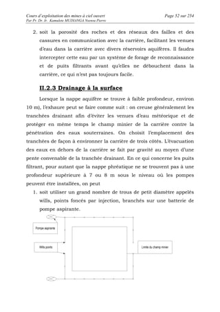 Cours d’exploitation des mines à ciel ouvert Page 52 sur 254 
Par Pr. Dr. Ir. Kamulete MUDIANGA Nsensu Pierre 
2. soit la porosité des roches et des réseaux des failles et des 
cassures en communication avec la carrière, facilitant les venues 
d’eau dans la carrière avec divers réservoirs aquifères. Il faudra 
intercepter cette eau par un système de forage de reconnaissance 
et de puits filtrants avant qu’elles ne débouchent dans la 
carrière, ce qui n’est pas toujours facile. 
II.2.3 Drainage à la surface 
Lorsque la nappe aquifère se trouve à faible profondeur, environ 
10 m), l’exhaure peut se faire comme suit : on creuse généralement les 
tranchées drainant afin d’éviter les venues d’eau météorique et de 
protéger en même temps le champ minier de la carrière contre la 
pénétration des eaux souterraines. On choisit l’emplacement des 
tranchées de façon à environner la carrière de trois côtés. L’évacuation 
des eaux en dehors de la carrière se fait par gravité au moyen d’une 
pente convenable de la tranchée drainant. En ce qui concerne les puits 
filtrant, pour autant que la nappe phréatique ne se trouvent pas à une 
profondeur supérieure à 7 ou 8 m sous le niveau où les pompes 
peuvent être installées, on peut 
1. soit utiliser un grand nombre de trous de petit diamètre appelés 
wills, points foncés par injection, branchés sur une batterie de 
pompe aspirante. 
 