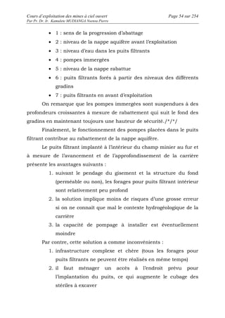 Cours d’exploitation des mines à ciel ouvert Page 54 sur 254 
Par Pr. Dr. Ir. Kamulete MUDIANGA Nsensu Pierre 
· 1 : sens de la progression d’abattage 
· 2 : niveau de la nappe aquifère avant l’exploitation 
· 3 : niveau d’eau dans les puits filtrants 
· 4 : pompes immergées 
· 5 : niveau de la nappe rabattue 
· 6 : puits filtrants forés à partir des niveaux des différents 
gradins 
· 7 : puits filtrants en avant d’exploitation 
On remarque que les pompes immergées sont suspendues à des 
profondeurs croissantes à mesure de rabattement qui suit le fond des 
gradins en maintenant toujours une hauteur de sécurité./*/*/ 
Finalement, le fonctionnement des pompes placées dans le puits 
filtrant contribue au rabattement de la nappe aquifère. 
Le puits filtrant implanté à l’intérieur du champ minier au fur et 
à mesure de l’avancement et de l’approfondissement de la carrière 
présente les avantages suivants : 
1. suivant le pendage du gisement et la structure du fond 
(perméable ou non), les forages pour puits filtrant intérieur 
sont relativement peu profond 
2. la solution implique moins de risques d’une grosse erreur 
si on ne connaît que mal le contexte hydrogéologique de la 
carrière 
3. la capacité de pompage à installer est éventuellement 
moindre 
Par contre, cette solution a comme inconvénients : 
1. infrastructure complexe et chère (tous les forages pour 
puits filtrants ne peuvent être réalisés en même temps) 
2. il faut ménager un accès à l’endroit prévu pour 
l’implantation du puits, ce qui augmente le cubage des 
stériles à excaver 
 