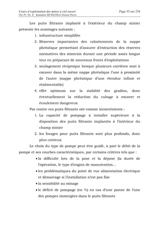 Cours d’exploitation des mines à ciel ouvert Page 55 sur 254 
Par Pr. Dr. Ir. Kamulete MUDIANGA Nsensu Pierre 
Les puits filtrants implanté à l’extérieur du champ minier 
présente les avantages suivants : 
1. infrastructure simplifiée 
2. Réserves importantes des rabattements de la nappe 
phréatique permettant d’assurer d’extraction des réserves 
normatives des minerais durant une période assez longue 
tout en préparant de nouveaux fronts d’exploitations 
3. soulagement réciproque lorsque plusieurs carrières sont à 
excaver dans la même nappe phréatique l’une à proximité 
de l’autre (nappe phréatique d’une étendue infinie et 
réalimentable) 
4. effet optimum sur la stabilité des gradins, donc 
éventuellement la réduction du cubage à excaver et 
écoulement dangereux 
Par contre ces puits filtrants ont comme inconvénients : 
1. La capacité de pompage à installer supérieure à la 
disposition des puits filtrants implantés à l’intérieur du 
champ minier 
2. les forages pour puits filtrants sont plus profonds, donc 
plus coûteux. 
Le choix du type de pompe peut être guidé, à part le débit de la 
pompe et ses courbes caractéristiques, par certains critères tels que : 
· la difficulté lors de la pose et la dépose (la durée de 
l’opération, le type d’engins de manutention… 
· les problématiques du point de vue alimentation électrique 
et démarrage si l’installation n’est pas fixe 
· la sensibilité au minage 
· le déficit de pompage (en %) en cas d’une panne de l’une 
des pompes immergées dans le puits filtrants 
 