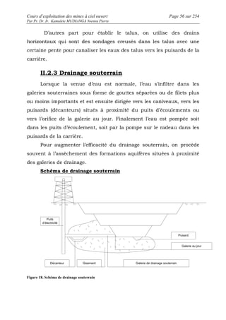 Cours d’exploitation des mines à ciel ouvert Page 56 sur 254 
Par Pr. Dr. Ir. Kamulete MUDIANGA Nsensu Pierre 
D’autres part pour établir le talus, on utilise des drains 
horizontaux qui sont des sondages creusés dans les talus avec une 
certaine pente pour canaliser les eaux des talus vers les puisards de la 
carrière. 
II.2.3 Drainage souterrain 
Lorsque la venue d’eau est normale, l’eau s’infiltre dans les 
galeries souterraines sous forme de gouttes séparées ou de filets plus 
ou moins importants et est ensuite dirigée vers les caniveaux, vers les 
puisards (décanteurs) situés à proximité du puits d’écoulements ou 
vers l’orifice de la galerie au jour. Finalement l’eau est pompée soit 
dans les puits d’écoulement, soit par la pompe sur le radeau dans les 
puisards de la carrière. 
Pour augmenter l’efficacité du drainage souterrain, on procède 
souvent à l’assèchement des formations aquifères situées à proximité 
des galeries de drainage. 
Schéma de drainage souterrain 
Puits 
d’électricité 
Décanteur Gisement 
Puisard 
Galerie au jour 
Galerie de drainage souterrain 
Figure 18. Schéma de drainage souterrain 
 