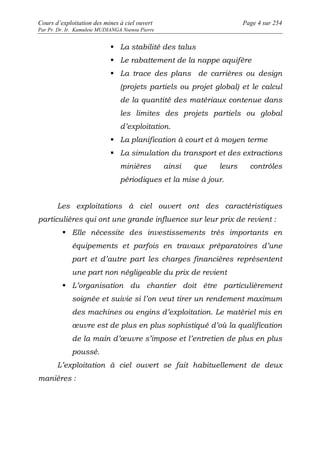 Cours d’exploitation des mines à ciel ouvert Page 4 sur 254 
Par Pr. Dr. Ir. Kamulete MUDIANGA Nsensu Pierre 
 La stabilité des talus 
 Le rabattement de la nappe aquifère 
 La trace des plans de carrières ou design 
(projets partiels ou projet global) et le calcul 
de la quantité des matériaux contenue dans 
les limites des projets partiels ou global 
d’exploitation. 
 La planification à court et à moyen terme 
 La simulation du transport et des extractions 
minières ainsi que leurs contrôles 
périodiques et la mise à jour. 
Les exploitations à ciel ouvert ont des caractéristiques 
particulières qui ont une grande influence sur leur prix de revient : 
 Elle nécessite des investissements très importants en 
équipements et parfois en travaux préparatoires d’une 
part et d’autre part les charges financières représentent 
une part non négligeable du prix de revient 
 L’organisation du chantier doit être particulièrement 
soignée et suivie si l’on veut tirer un rendement maximum 
des machines ou engins d’exploitation. Le matériel mis en 
oeuvre est de plus en plus sophistiqué d’où la qualification 
de la main d’oeuvre s’impose et l’entretien de plus en plus 
poussé. 
L’exploitation à ciel ouvert se fait habituellement de deux 
manières : 
 