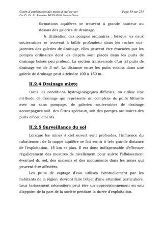 Cours d’exploitation des mines à ciel ouvert Page 58 sur 254 
Par Pr. Dr. Ir. Kamulete MUDIANGA Nsensu Pierre 
formations aquifères se trouvent à grande hauteur au 
dessus des galeries de drainage. 
b. Utilisation des pompes ordinaires : lorsque les eaux 
souterraines se trouvent à faible profondeur dans les roches sus-jacentes 
des galeries de drainage, elles peuvent être évacuées par les 
pompes ordinaires dont les clapets sont placés dans les puits de 
drainage boisés peu profond. La section transversale d’un tel puits de 
drainage est de 3 m2. La distance entre les puits voisins dans une 
galerie de drainage peut atteindre 100 à 150 m. 
II.2.4 Drainage mixte 
Dans les conditions hydrogéologiques difficiles, on utilise une 
méthode de drainage qui représente un complexe de puits filtrants 
avec ou sans pompage, de galeries souterraines de drainage 
accompagnés soit des filtres spéciaux, soit des pompes ordinaires des 
puits d’écoulements. 
II.2.5 Surveillance du sol 
Lorsque les mines à ciel ouvert sont profondes, l’influence du 
rabattement de la nappe aquifère se fait sentir à très grande distance 
de l’exploitation, 15 km et plus. Il est donc indispensable d’effectuer 
régulièrement des mesures de nivellement pour suivre l’affaissement 
éventuel du sol, des maisons et des monuments dans les zones qui 
peuvent être affectées. 
Les puits de captage d’eau utilisés éventuellement par les 
habitants de la région devront faire l’objet d’une attention particulière. 
Leur tarissement nécessitera peut être un approvisionnement en eau 
d’appoint de la part de la société pendant la durée d’exploitation. 
 