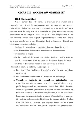 Cours d’exploitation des mines à ciel ouvert Page 59 sur 254 
Par Pr. Dr. Ir. Kamulete MUDIANGA Nsensu Pierre 
CHAP III ACCES AU GISEMENT 
III.1 Généralités 
A ciel ouvert, l’une des formes principales d’excavation est la 
tranchée. La tranchée quelconque est un ouvrage de section 
trapézoïdale limitée par ses parois inclinées et à sa partie inférieure 
par son front. La longueur de la tranchée est plus importante que sa 
profondeur et sa largeur. Dans le plan, l’axe longitudinal d’une 
tranchée est appelée trace et peut se présenter sous forme d’une droite 
ou d’une courbe de rayon déterminé dont la longueur dépend des 
moyens de transport utilisés. 
Le choix du procédé de creusement des tranchées dépend : 
· Des dimensions de la section transversale des tranchées 
· Du relief de la région 
· De la possibilité de placer des déblais (morts terrains) excavés 
lors du creusement des tranchées sur les bords de ces derniers 
· Du type et des caractéristiques des excavateurs utilisés 
Suivant la position du fond, on distingue : 
· Des tranchées inclinées (tranchées d’accès ou tranchées 
principales) 
· Des tranchées horizontales ou tranchées de découpage 
a) Tranchées inclinés ou tranchées principales : ces 
tranchées sont des ouvrages de section trapézoïdale et ont un 
profil longitudinal et transversal particulier. Elles donnent 
accès au gisement, permettent d’obtenir le front unilatéral de 
travail et assurent le transport des produits. Elles se conservent 
longtemps ou pendant toute la durée d’exploitation et peuvent 
être soit en dehors, soit à l’intérieur du champ minier. Si elles 
sont destinées au transport par engins à roues, on les appelle 
les tranchées d’accès, leur pente moyenne est généralement 
 