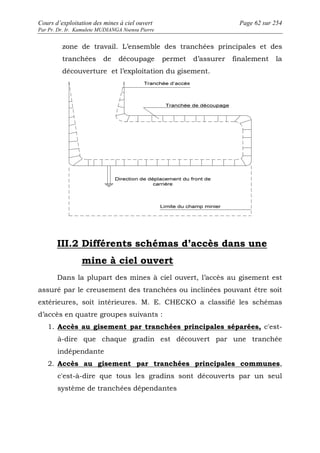 Cours d’exploitation des mines à ciel ouvert Page 62 sur 254 
Par Pr. Dr. Ir. Kamulete MUDIANGA Nsensu Pierre 
zone de travail. L’ensemble des tranchées principales et des 
tranchées de découpage permet d’assurer finalement la 
découverture et l’exploitation du gisement. 
III.2 Différents schémas d’accès dans une 
mine à ciel ouvert 
Dans la plupart des mines à ciel ouvert, l’accès au gisement est 
assuré par le creusement des tranchées ou inclinées pouvant être soit 
extérieures, soit intérieures. M. E. CHECKO a classifié les schémas 
d’accès en quatre groupes suivants : 
1. Accès au gisement par tranchées principales séparées, c'est-à- 
dire que chaque gradin est découvert par une tranchée 
indépendante 
2. Accès au gisement par tranchées principales communes, 
c'est-à-dire que tous les gradins sont découverts par un seul 
système de tranchées dépendantes 
 