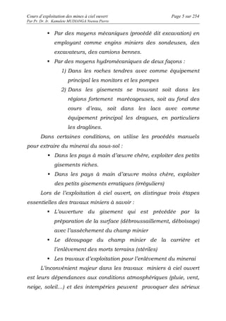 Cours d’exploitation des mines à ciel ouvert Page 5 sur 254 
Par Pr. Dr. Ir. Kamulete MUDIANGA Nsensu Pierre 
 Par des moyens mécaniques (procédé dit excavation) en 
employant comme engins miniers des sondeuses, des 
excavateurs, des camions bennes. 
 Par des moyens hydromécaniques de deux façons : 
1) Dans les roches tendres avec comme équipement 
principal les monitors et les pompes 
2) Dans les gisements se trouvant soit dans les 
régions fortement marécageuses, soit au fond des 
cours d’eau, soit dans les lacs avec comme 
équipement principal les dragues, en particuliers 
les draglines. 
Dans certaines conditions, on utilise les procédés manuels 
pour extraire du minerai du sous-sol : 
 Dans les pays à main d’oeuvre chère, exploiter des petits 
gisements riches. 
 Dans les pays à main d’oeuvre moins chère, exploiter 
des petits gisements erratiques (irréguliers) 
Lors de l’exploitation à ciel ouvert, on distingue trois étapes 
essentielles des travaux miniers à savoir : 
 L’ouverture du gisement qui est précédée par la 
préparation de la surface (débroussaillement, déboisage) 
avec l’assèchement du champ minier 
 Le découpage du champ minier de la carrière et 
l’enlèvement des morts terrains (stériles) 
 Les travaux d’exploitation pour l’enlèvement du minerai 
L’inconvénient majeur dans les travaux miniers à ciel ouvert 
est leurs dépendances aux conditions atmosphériques (pluie, vent, 
neige, soleil…) et des intempéries peuvent provoquer des sérieux 
 