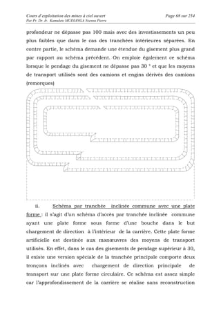 Cours d’exploitation des mines à ciel ouvert Page 68 sur 254 
Par Pr. Dr. Ir. Kamulete MUDIANGA Nsensu Pierre 
profondeur ne dépasse pas 100 mais avec des investissements un peu 
plus faibles que dans le cas des tranchées intérieures séparées. En 
contre partie, le schéma demande une étendue du gisement plus grand 
par rapport au schéma précédent. On emploie également ce schéma 
lorsque le pendage du gisement ne dépasse pas 30 ° et que les moyens 
de transport utilisés sont des camions et engins dérivés des camions 
(remorques) 
ii. Schéma par tranchée inclinée commune avec une plate 
forme : il s’agit d’un schéma d’accès par tranchée inclinée commune 
ayant une plate forme sous forme d’une bouche dans le but 
chargement de direction à l’intérieur de la carrière. Cette plate forme 
artificielle est destinée aux manoeuvres des moyens de transport 
utilisés. En effet, dans le cas des gisements de pendage supérieur à 30, 
il existe une version spéciale de la tranchée principale comporte deux 
tronçons inclinés avec chargement de direction principale de 
transport sur une plate forme circulaire. Ce schéma est assez simple 
car l’approfondissement de la carrière se réalise sans reconstruction 
 