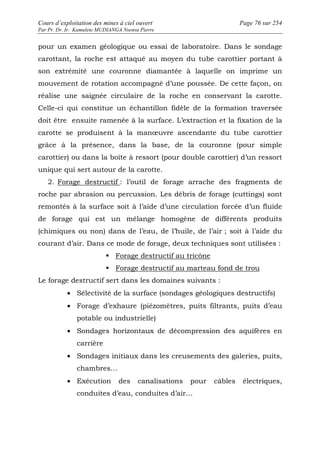 Cours d’exploitation des mines à ciel ouvert Page 76 sur 254 
Par Pr. Dr. Ir. Kamulete MUDIANGA Nsensu Pierre 
pour un examen géologique ou essai de laboratoire. Dans le sondage 
carottant, la roche est attaqué au moyen du tube carottier portant à 
son extrémité une couronne diamantée à laquelle on imprime un 
mouvement de rotation accompagné d’une poussée. De cette façon, on 
réalise une saignée circulaire de la roche en conservant la carotte. 
Celle-ci qui constitue un échantillon fidèle de la formation traversée 
doit être ensuite ramenée à la surface. L’extraction et la fixation de la 
carotte se produisent à la manoeuvre ascendante du tube carottier 
grâce à la présence, dans la base, de la couronne (pour simple 
carottier) ou dans la boîte à ressort (pour double carottier) d’un ressort 
unique qui sert autour de la carotte. 
2. Forage destructif : l’outil de forage arrache des fragments de 
roche par abrasion ou percussion. Les débris de forage (cuttings) sont 
remontés à la surface soit à l’aide d’une circulation forcée d’un fluide 
de forage qui est un mélange homogène de différents produits 
(chimiques ou non) dans de l’eau, de l’huile, de l’air ; soit à l’aide du 
courant d’air. Dans ce mode de forage, deux techniques sont utilisées : 
 Forage destructif au tricône 
 Forage destructif au marteau fond de trou 
Le forage destructif sert dans les domaines suivants : 
· Sélectivité de la surface (sondages géologiques destructifs) 
· Forage d’exhaure (piézomètres, puits filtrants, puits d’eau 
potable ou industrielle) 
· Sondages horizontaux de décompression des aquifères en 
carrière 
· Sondages initiaux dans les creusements des galeries, puits, 
chambres… 
· Exécution des canalisations pour câbles électriques, 
conduites d’eau, conduites d’air… 
 