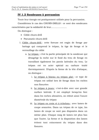 Cours d’exploitation des mines à ciel ouvert Page 77 sur 254 
Par Pr. Dr. Ir. Kamulete MUDIANGA Nsensu Pierre 
IV.1.2 Sondeuses à percussion 
Toute leur énergie est pratiquement utilisée pour la percussion. 
Considérons le cas des CHURN-DRILLS : ce sont des sondeuses 
caractérisées par la solidarité de leur…………………. 
On distingue : 
· Câble churn-drill 
· Pneumatic churn-drill 
1. Câble churn-drill : cette foreuse est engin de forage par 
battage qui comprend le trépan, la tige de forage et le 
verrouillage du câble 
a. Le trépan : c’est la partie principale de la sondeuse qui 
désagrège la roche sur le fond du trou de forage en 
travaillant également les parois latérales du trou. Le 
trépan est en acier spécial au carbure traité 
thermiquement. D’après la forme de la tête d’attaque, 
on distingue : 
i. Le trépan à biseau ou trépan plat : ce type de 
trépan est utilisé lors de forage dans les roches 
non fissurées 
ii. Le trépan à joues : c'est-à-dire avec une grande 
surface latérale. Il est employé lorsqu’on fore 
dans les roches abrasives, on réduit ainsi l’usure 
diamétrale du trépan 
iii. Le trépan en croix et à échelons : avec lames de 
coupe avancées. Dans un trépan de ce type, les 
lames de coupe ne sont pas disposées dans un 
même plan. Chaque rang de lames est plus bas 
que l’autre. La forme et la disposition des lames 
évitent tout coincement du trépan dans des 
fissures. 
 