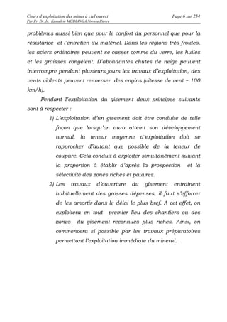 Cours d’exploitation des mines à ciel ouvert Page 6 sur 254 
Par Pr. Dr. Ir. Kamulete MUDIANGA Nsensu Pierre 
problèmes aussi bien que pour le confort du personnel que pour la 
résistance et l’entretien du matériel. Dans les régions très froides, 
les aciers ordinaires peuvent se casser comme du verre, les huiles 
et les graisses congèlent. D’abondantes chutes de neige peuvent 
interrompre pendant plusieurs jours les travaux d’exploitation, des 
vents violents peuvent renverser des engins (vitesse de vent ~ 100 
km/h). 
Pendant l’exploitation du gisement deux principes suivants 
sont à respecter : 
1) L’exploitation d’un gisement doit être conduite de telle 
façon que lorsqu’on aura atteint son développement 
normal, la teneur moyenne d’exploitation doit se 
rapprocher d’autant que possible de la teneur de 
coupure. Cela conduit à exploiter simultanément suivant 
la proportion à établir d’après la prospection et la 
sélectivité des zones riches et pauvres. 
2) Les travaux d’ouverture du gisement entraînent 
habituellement des grosses dépenses, il faut s’efforcer 
de les amortir dans le délai le plus bref. A cet effet, on 
exploitera en tout premier lieu des chantiers ou des 
zones du gisement reconnues plus riches. Ainsi, on 
commencera si possible par les travaux préparatoires 
permettant l’exploitation immédiate du minerai. 
 