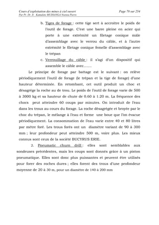 Cours d’exploitation des mines à ciel ouvert Page 78 sur 254 
Par Pr. Dr. Ir. Kamulete MUDIANGA Nsensu Pierre 
b. Tiges de forage : cette tige sert à accroître le poids de 
l’outil de forage. C’est une barre pleine en acier qui 
porte à une extrémité un filetage conique mâle 
d’assemblage avec le verrou du câble, et à l’autre 
extrémité le filetage conique femelle d’assemblage avec 
le trépan 
c. Verrouillage du câble : il s’agi d’un dispositif qui 
assemble le câble avec……. 
Le principe de forage par battage est le suivant : on relève 
périodiquement l’outil de forage (le trépan et la tige de forage) d’une 
hauteur déterminée. En retombant, cet outil produit un choc et 
désagrège la roche au de trou. Le poids de l’outil de forage varie de 500 
à 3000 kg et sa hauteur de chute de 0.60 à 1.20 m. La fréquence des 
chocs peut atteindre 60 coups par minutes. On introduit de l’eau 
dans les trous au cours du forage. La roche désagrégée et broyée par le 
choc du trépan, le mélange à l’eau et forme une boue que l’on évacue 
périodiquement. La consommation de l’eau varie entre 40 et 80 litres 
par mètre foré. Les trous forés ont un diamètre variant de 90 à 300 
mm ; leur profondeur peut atteindre 500 m, voire plus. Les mieux 
connus sont ceux de la société BUCYRUS ERIE. 
2. Pneumatic churn drill : elles sont semblables aux 
sondeuses précédentes, mais les coups sont donnés grâce à un piston 
pneumatique. Elles sont donc plus puissantes et peuvent être utilisés 
pour forer des roches dures ; elles forent des trous d’une profondeur 
moyenne de 20 à 30 m, pour un diamètre de 140 à 200 mm 
 