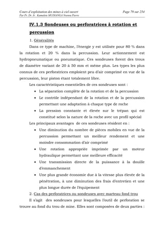 Cours d’exploitation des mines à ciel ouvert Page 79 sur 254 
Par Pr. Dr. Ir. Kamulete MUDIANGA Nsensu Pierre 
IV.1.3 Sondeuses ou perforatrices à rotation et 
percussion 
1. Généralités 
Dans ce type de machine, l’énergie y est utilisée pour 80 % dans 
la rotation et 20 % dans la percussion. Leur actionnement est 
hydropneumatique ou pneumatique. Ces sondeuses forent des trous 
de diamètre variant de 20 à 50 mm et même plus. Les types les plus 
connus de ces perforatrices emploient peu d’air comprimé en vue de la 
percussion, leur piston étant totalement libre. 
Les caractéristiques essentielles de ces sondeuses sont : 
· La séparation complète de la rotation et de la percussion 
· Le contrôle indépendant de la rotation et de la percussion 
permettant une adaptation à chaque type de roche 
· La pression constante et élevée sur le trépan qui est 
constitué selon la nature de la roche avec un profil spécial 
Les principaux avantages de ces sondeuses résident en : 
· Une diminution du nombre de pièces mobiles en vue de la 
percussion permettant un meilleur rendement et une 
moindre consommation d’air comprimé 
· Une rotation appropriée imprimée par un moteur 
hydraulique permettant une meilleure efficacité 
· Une transmission directe de la puissance à la douille 
d’emmanchement 
· Une plus grande économie due à la vitesse plus élevée de la 
pénétration, à une diminution des frais d’entretien et une 
plus longue durée de l’équipement 
2. Cas des perforatrices ou sondeuses avec marteau fond trou 
Il s’agit des sondeuses pour lesquelles l’outil de perforation se 
trouve au fond du trou de mine. Elles sont composées de deux parties : 
 